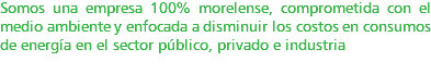 Somos una empresa 100% morelense, comprometida con el medio ambiente y enfocada a disminuir los costos en consumos de energía en el sector público, privado e industrial. 