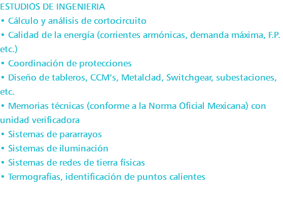 ESTUDIOS DE INGENIERIA • Cálculo y análisis de cortocircuito • Calidad de la energía (corrientes armónicas, demanda máxima, F.P. etc.) • Coordinación de protecciones • Diseño de tableros, CCM’s, Metalclad, Switchgear, subestaciones, etc. • Memorias técnicas (conforme a la Norma Oficial Mexicana) con unidad verificadora • Sistemas de pararrayos • Sistemas de iluminación • Sistemas de redes de tierra físicas • Termografías, identificación de puntos calientes 