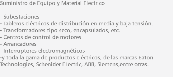 Suministro de Equipo y Material Electrico - Subestaciones - Tableros eléctricos de distribución en media y baja tensión. - Transformadores tipo seco, encapsulados, etc. - Centros de control de motores - Arrancadores - Interruptores electromagnéticos -y toda la gama de productos eléctricos, de las marcas Eaton Technologies, Schenider ELectric, ABB, Siemens,entre otras. 